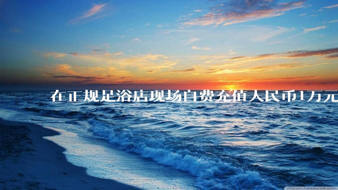 在正规足浴店现场自费充值人民币1万元及以上，是种怎样的体验?