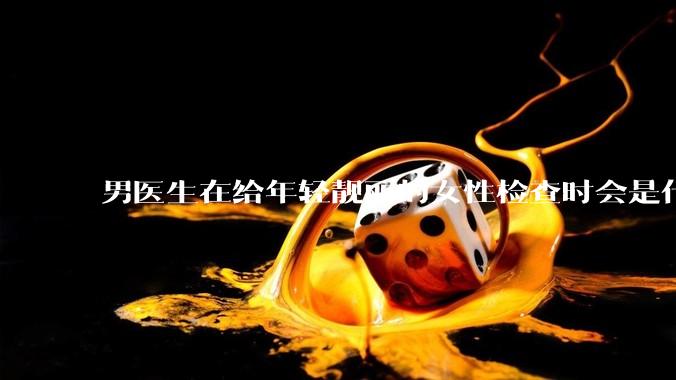男医生在给年轻靓丽的女性检查时会是什么心态？