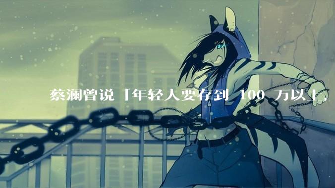 蔡澜曾说「年轻人要存到 100 万以上，这是脱离牛马生活的第一步」，怎样看这一观点？