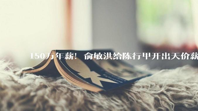 150万年薪！俞敏洪给陈行甲开出天价薪酬，是精明还是任性？_新东方_公益_基金会