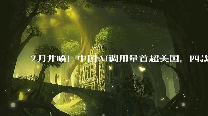 2月井喷！中国AI调用量首超美国，四款大模型霸榜全球前五，国产算力需求正经历指数级增长_Token_Kimi_用户数